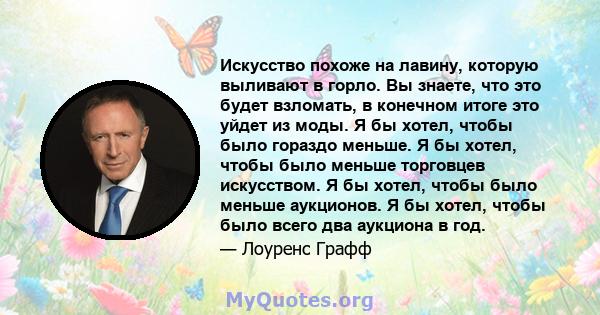 Искусство похоже на лавину, которую выливают в горло. Вы знаете, что это будет взломать, в конечном итоге это уйдет из моды. Я бы хотел, чтобы было гораздо меньше. Я бы хотел, чтобы было меньше торговцев искусством. Я