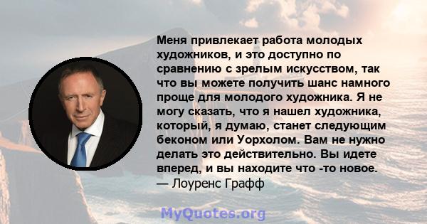 Меня привлекает работа молодых художников, и это доступно по сравнению с зрелым искусством, так что вы можете получить шанс намного проще для молодого художника. Я не могу сказать, что я нашел художника, который, я