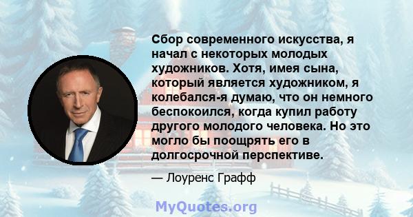 Сбор современного искусства, я начал с некоторых молодых художников. Хотя, имея сына, который является художником, я колебался-я думаю, что он немного беспокоился, когда купил работу другого молодого человека. Но это