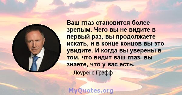 Ваш глаз становится более зрелым. Чего вы не видите в первый раз, вы продолжаете искать, и в конце концов вы это увидите. И когда вы уверены в том, что видит ваш глаз, вы знаете, что у вас есть.