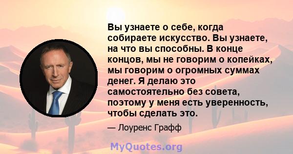 Вы узнаете о себе, когда собираете искусство. Вы узнаете, на что вы способны. В конце концов, мы не говорим о копейках, мы говорим о огромных суммах денег. Я делаю это самостоятельно без совета, поэтому у меня есть