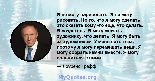 Я не могу нарисовать. Я не могу рисовать. Но то, что я могу сделать, это сказать кому -то еще, что делать. Я создатель. Я могу сказать художнику, что делать. Я могу быть за художником. У меня есть глаз, поэтому я могу