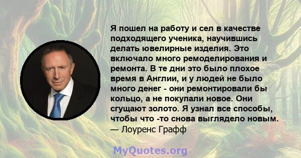 Я пошел на работу и сел в качестве подходящего ученика, научившись делать ювелирные изделия. Это включало много ремоделирования и ремонта. В те дни это было плохое время в Англии, и у людей не было много денег - они