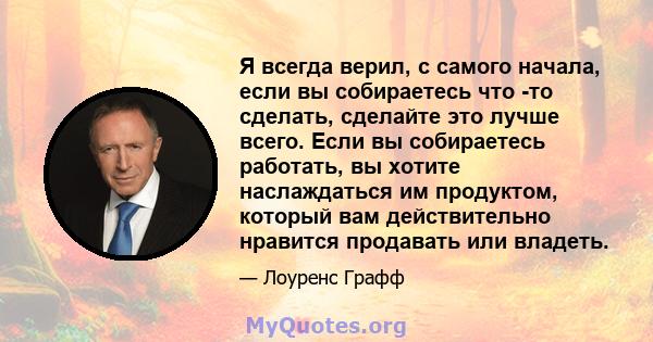 Я всегда верил, с самого начала, если вы собираетесь что -то сделать, сделайте это лучше всего. Если вы собираетесь работать, вы хотите наслаждаться им продуктом, который вам действительно нравится продавать или владеть.