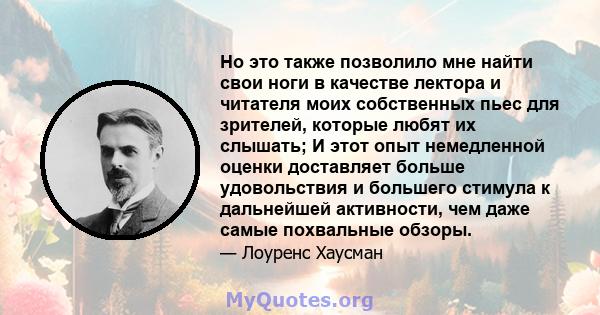 Но это также позволило мне найти свои ноги в качестве лектора и читателя моих собственных пьес для зрителей, которые любят их слышать; И этот опыт немедленной оценки доставляет больше удовольствия и большего стимула к