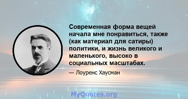 Современная форма вещей начала мне понравиться, также (как материал для сатиры) политики, и жизнь великого и маленького, высоко в социальных масштабах.