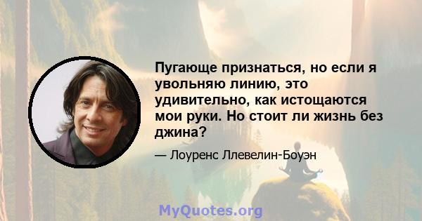 Пугающе признаться, но если я увольняю линию, это удивительно, как истощаются мои руки. Но стоит ли жизнь без джина?