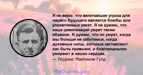 Я не верю, что величайшая угроза для нашего будущего является бомбы или управляемых ракет. Я не думаю, что наша цивилизация умрет таким образом. Я думаю, что он умрет, когда мы больше не заботимся, когда духовные силы,