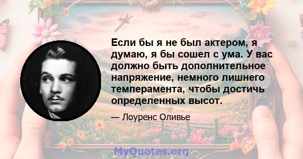 Если бы я не был актером, я думаю, я бы сошел с ума. У вас должно быть дополнительное напряжение, немного лишнего темперамента, чтобы достичь определенных высот.