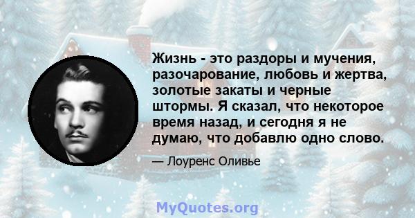 Жизнь - это раздоры и мучения, разочарование, любовь и жертва, золотые закаты и черные штормы. Я сказал, что некоторое время назад, и сегодня я не думаю, что добавлю одно слово.