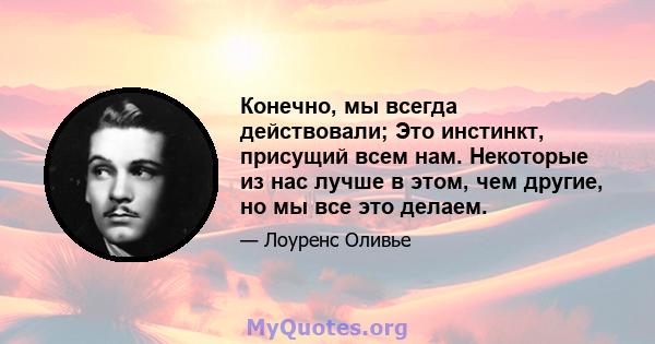 Конечно, мы всегда действовали; Это инстинкт, присущий всем нам. Некоторые из нас лучше в этом, чем другие, но мы все это делаем.