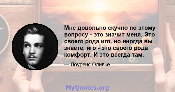 Мне довольно скучно по этому вопросу - это значит меня. Это своего рода иго, но иногда вы знаете, иго - это своего рода комфорт. И это всегда там.