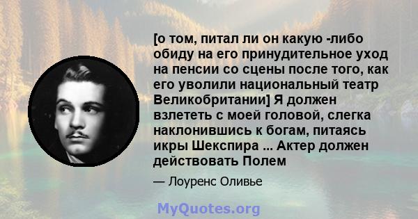 [о том, питал ли он какую -либо обиду на его принудительное уход на пенсии со сцены после того, как его уволили национальный театр Великобритании] Я должен взлететь с моей головой, слегка наклонившись к богам, питаясь