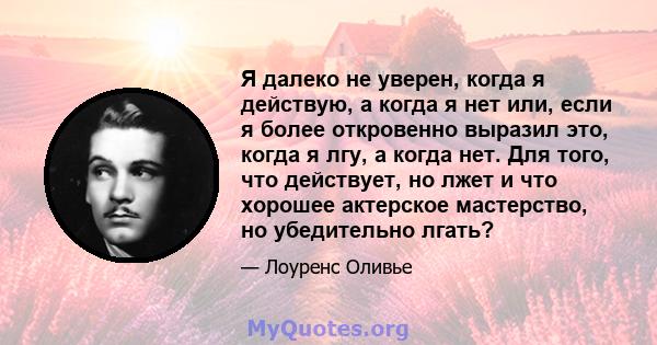 Я далеко не уверен, когда я действую, а когда я нет или, если я более откровенно выразил это, когда я лгу, а когда нет. Для того, что действует, но лжет и что хорошее актерское мастерство, но убедительно лгать?