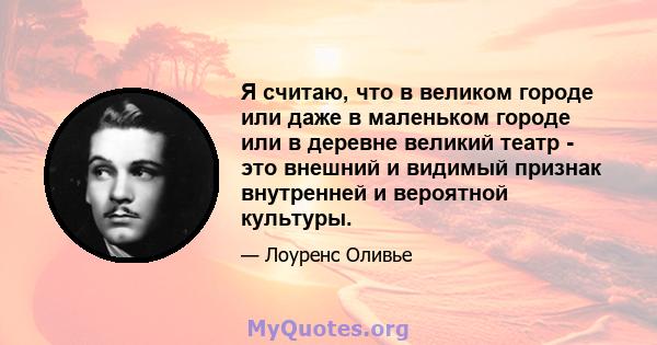 Я считаю, что в великом городе или даже в маленьком городе или в деревне великий театр - это внешний и видимый признак внутренней и вероятной культуры.