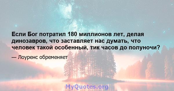 Если Бог потратил 180 миллионов лет, делая динозавров, что заставляет нас думать, что человек такой особенный, тик часов до полуночи?