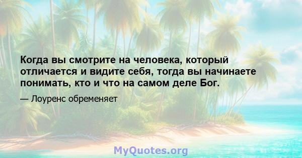 Когда вы смотрите на человека, который отличается и видите себя, тогда вы начинаете понимать, кто и что на самом деле Бог.