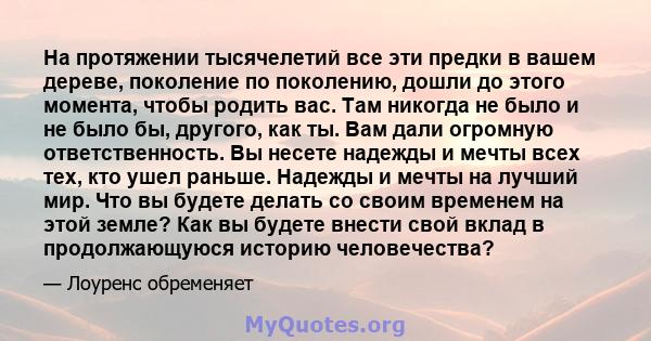 На протяжении тысячелетий все эти предки в вашем дереве, поколение по поколению, дошли до этого момента, чтобы родить вас. Там никогда не было и не было бы, другого, как ты. Вам дали огромную ответственность. Вы несете