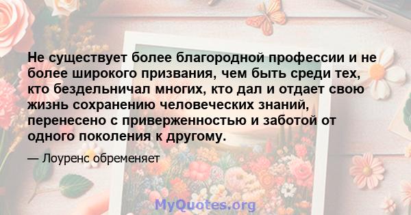 Не существует более благородной профессии и не более широкого призвания, чем быть среди тех, кто бездельничал многих, кто дал и отдает свою жизнь сохранению человеческих знаний, перенесено с приверженностью и заботой от 