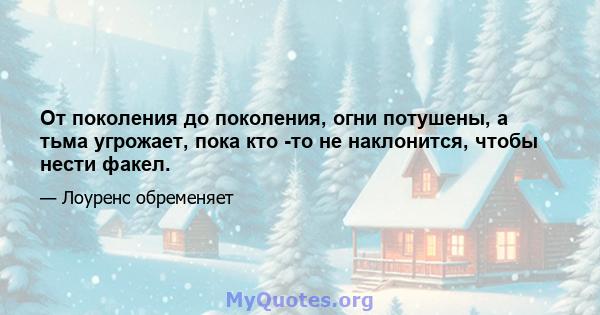 От поколения до поколения, огни потушены, а тьма угрожает, пока кто -то не наклонится, чтобы нести факел.