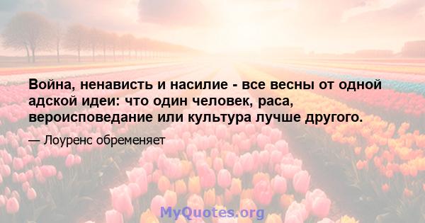 Война, ненависть и насилие - все весны от одной адской идеи: что один человек, раса, вероисповедание или культура лучше другого.