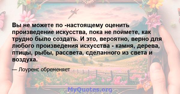 Вы не можете по -настоящему оценить произведение искусства, пока не поймете, как трудно было создать. И это, вероятно, верно для любого произведения искусства - камня, дерева, птицы, рыбы, рассвета, сделанного из света