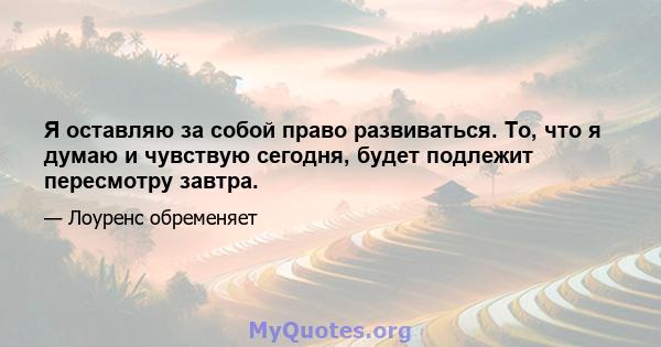 Я оставляю за собой право развиваться. То, что я думаю и чувствую сегодня, будет подлежит пересмотру завтра.