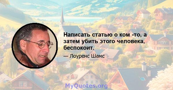 Написать статью о ком -то, а затем убить этого человека, беспокоит.