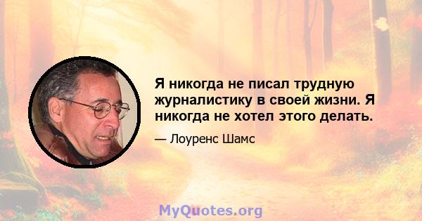 Я никогда не писал трудную журналистику в своей жизни. Я никогда не хотел этого делать.