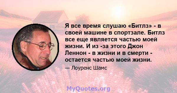 Я все время слушаю «Битлз» - в своей машине в спортзале. Битлз все еще является частью моей жизни. И из -за этого Джон Леннон - в жизни и в смерти - остается частью моей жизни.