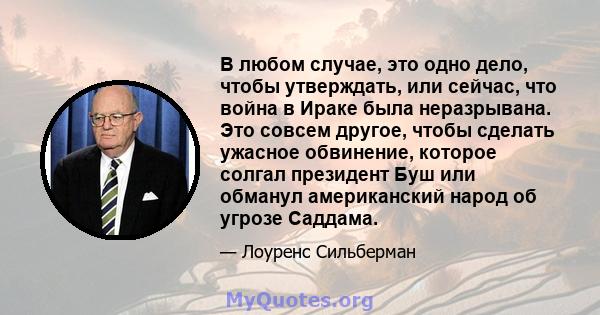 В любом случае, это одно дело, чтобы утверждать, или сейчас, что война в Ираке была неразрывана. Это совсем другое, чтобы сделать ужасное обвинение, которое солгал президент Буш или обманул американский народ об угрозе