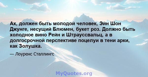 Ах, должен быть молодой человек, Эйн Шон Джунге, несущий Блюмен, букет роз. Должно быть холодное вино Рейн и Штрауссвальц, а в долгосрочной перспективе поцелуи в тени арки, как Золушка.