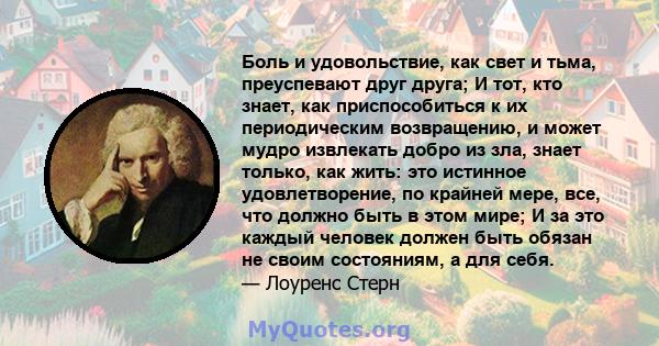 Боль и удовольствие, как свет и тьма, преуспевают друг друга; И тот, кто знает, как приспособиться к их периодическим возвращению, и может мудро извлекать добро из зла, знает только, как жить: это истинное