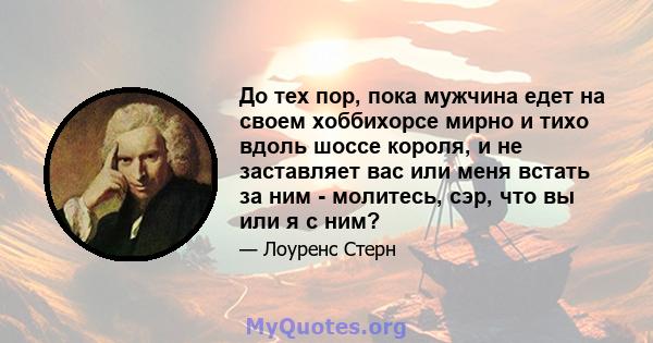 До тех пор, пока мужчина едет на своем хоббихорсе мирно и тихо вдоль шоссе короля, и не заставляет вас или меня встать за ним - молитесь, сэр, что вы или я с ним?