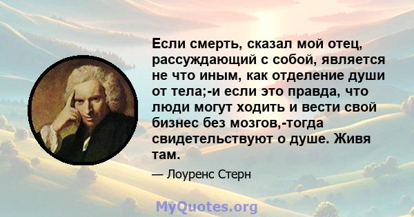 Если смерть, сказал мой отец, рассуждающий с собой, является не что иным, как отделение души от тела;-и если это правда, что люди могут ходить и вести свой бизнес без мозгов,-тогда свидетельствуют о душе. Живя там.