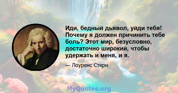 Иди, бедный дьявол, уйди тебя! Почему я должен причинить тебе боль? Этот мир, безусловно, достаточно широкий, чтобы удержать и меня, и я.