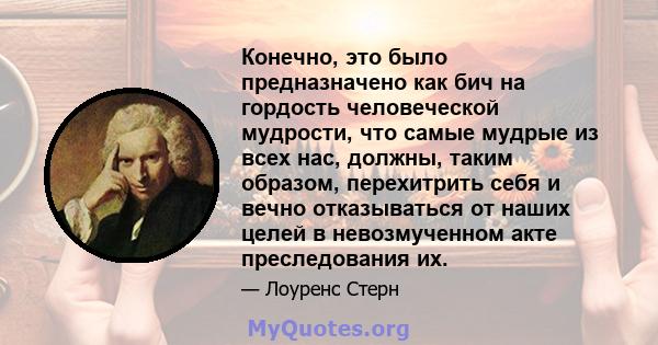 Конечно, это было предназначено как бич на гордость человеческой мудрости, что самые мудрые из всех нас, должны, таким образом, перехитрить себя и вечно отказываться от наших целей в невозмученном акте преследования их.