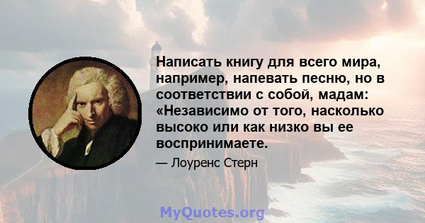 Написать книгу для всего мира, например, напевать песню, но в соответствии с собой, мадам: «Независимо от того, насколько высоко или как низко вы ее воспринимаете.