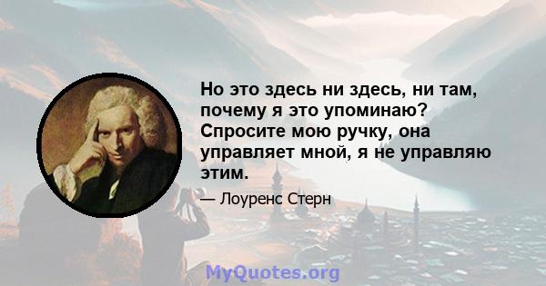 Но это здесь ни здесь, ни там, почему я это упоминаю? Спросите мою ручку, она управляет мной, я не управляю этим.