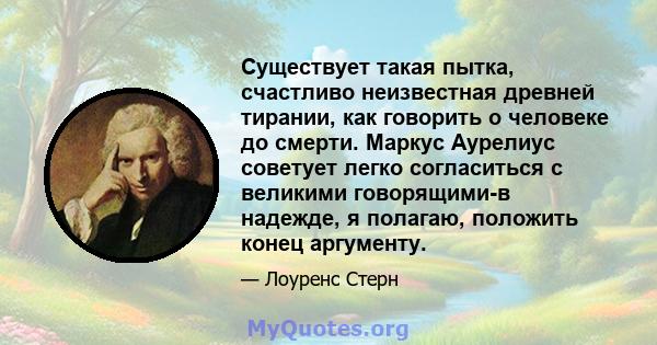 Существует такая пытка, счастливо неизвестная древней тирании, как говорить о человеке до смерти. Маркус Аурелиус советует легко согласиться с великими говорящими-в надежде, я полагаю, положить конец аргументу.