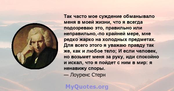 Так часто мое суждение обманывало меня в моей жизни, что я всегда подозреваю это, правильно или неправильно,-по крайней мере, мне редко жарко на холодных предметах. Для всего этого я уважаю правду так же, как и любое