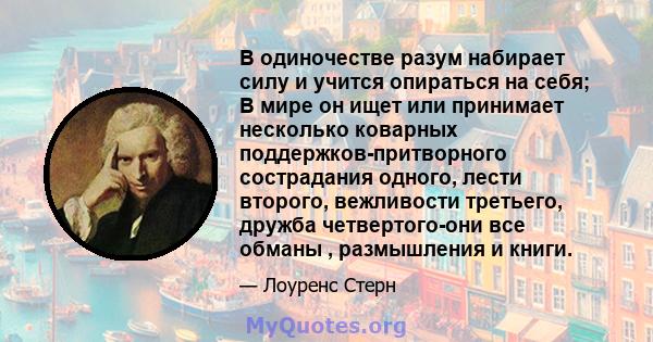 В одиночестве разум набирает силу и учится опираться на себя; В мире он ищет или принимает несколько коварных поддержков-притворного сострадания одного, лести второго, вежливости третьего, дружба четвертого-они все