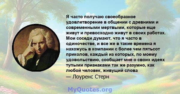 Я часто получаю своеобразное удовлетворение в общении с древними и современными мертвыми, которые еще живут и превосходно живут в своих работах. Мои соседи думают, что я часто в одиночестве, и все же в такие времена я