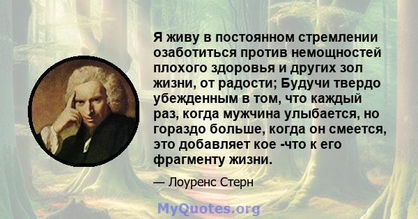 Я живу в постоянном стремлении озаботиться против немощностей плохого здоровья и других зол жизни, от радости; Будучи твердо убежденным в том, что каждый раз, когда мужчина улыбается, но гораздо больше, когда он