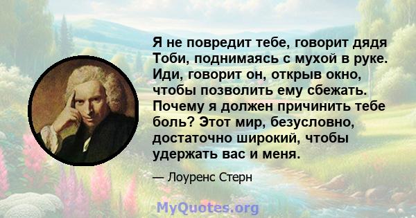 Я не повредит тебе, говорит дядя Тоби, поднимаясь с мухой в руке. Иди, говорит он, открыв окно, чтобы позволить ему сбежать. Почему я должен причинить тебе боль? Этот мир, безусловно, достаточно широкий, чтобы удержать