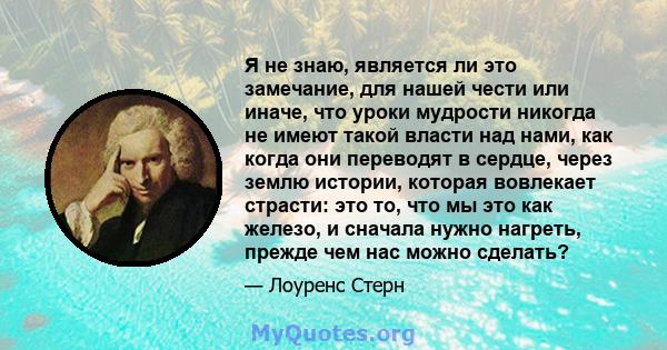 Я не знаю, является ли это замечание, для нашей чести или иначе, что уроки мудрости никогда не имеют такой власти над нами, как когда они переводят в сердце, через землю истории, которая вовлекает страсти: это то, что