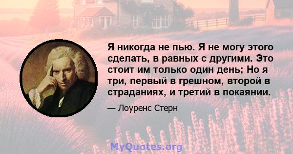 Я никогда не пью. Я не могу этого сделать, в равных с другими. Это стоит им только один день; Но я три, первый в грешном, второй в страданиях, и третий в покаянии.