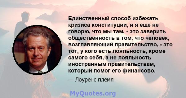 Единственный способ избежать кризиса конституции, и я еще не говорю, что мы там, - это заверить общественность в том, что человек, возглавляющий правительство, - это тот, у кого есть лояльность, кроме самого себя, а не