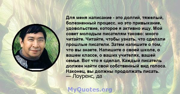 Для меня написание - это долгий, тяжелый, болезненный процесс, но это привыкание, удовольствие, которое я активно ищу. Мой совет молодым писателям таково: много читайте. Читайте, чтобы узнать, что сделали прошлые