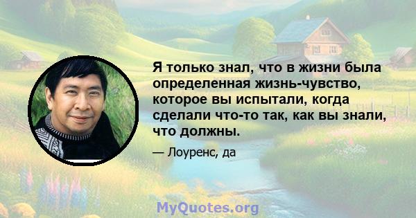 Я только знал, что в жизни была определенная жизнь-чувство, которое вы испытали, когда сделали что-то так, как вы знали, что должны.